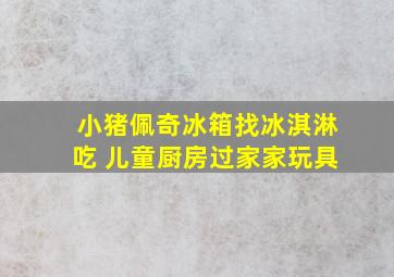 小猪佩奇冰箱找冰淇淋吃 儿童厨房过家家玩具